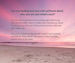 Are you feeling lost and a bit confused about
who you are and what's next?
Life can start to feel like it's unravelling right before your
eyes during midlife, when in reality, life is slowing you down
so that you can find your footing and reconnect with your
spirit within you.
You are in a place of aligning with 'what is' and readying
yourself for 'what will be', but there's a step that many
women bury in the sand.
HERwithin
 