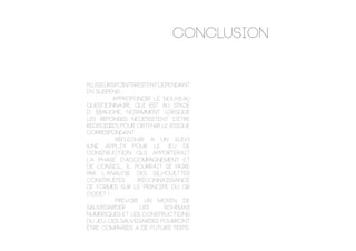 CONCLUSION
Plusieurspointsrestentcependant
en suspens :
		 . Approfondir le nouveau
questionnaire qui est au stade
d’ Ébauche, notamment lorsque
les réponses nécessitent d’être
recroisées pour obtenir le risque
correspondant
	 	 . Réfléchir a un suivi
(une appli?) Pour le jeu de
construction qui apporterait
la phase d’accompagnement et
de conseil. Il pourrait se faire
par l’analyse des silhouettes
construites (reconnaissance
de formes sur le principe du qr
code? )
		 . Prévoir un moyen de
sauvegarder les schémas
numériques et les constructions
du jeu. Ces sauvegardes pourront
être comparées a de futurs tests.
 