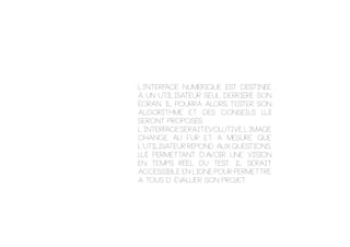 L’interface numérique est destinée
à un utilisateur seul derrière son
écran. Il pourra alors tester son
algorithme et des conseils lui
seront proposés.
l’interfaceseraitévolutive,l’image
change au fur et à mesure que
l’utilisateur répond aux questions,
lui permettant d’avoir une vision
en temps réel du test. il serait
accessible en ligne pour permettre
a tous d’ ÉVALUER son projet.
 