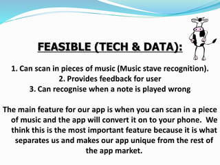 FEASIBLE (TECH & DATA):
1. Can scan in pieces of music (Music stave recognition).
2. Provides feedback for user
3. Can recognise when a note is played wrong
The main feature for our app is when you can scan in a piece
of music and the app will convert it on to your phone. We
think this is the most important feature because it is what
separates us and makes our app unique from the rest of
the app market.
 