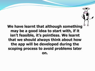 We have learnt that although something
may be a good idea to start with, if it
isn’t feasible, it’s pointless. We learnt
that we should always think about how
the app will be developed during the
scoping process to avoid problems later
on.
 