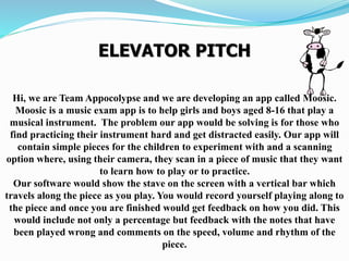 ELEVATOR PITCH
Hi, we are Team Appocolypse and we are developing an app called Moosic.
Moosic is a music exam app is to help girls and boys aged 8-16 that play a
musical instrument. The problem our app would be solving is for those who
find practicing their instrument hard and get distracted easily. Our app will
contain simple pieces for the children to experiment with and a scanning
option where, using their camera, they scan in a piece of music that they want
to learn how to play or to practice.
Our software would show the stave on the screen with a vertical bar which
travels along the piece as you play. You would record yourself playing along to
the piece and once you are finished would get feedback on how you did. This
would include not only a percentage but feedback with the notes that have
been played wrong and comments on the speed, volume and rhythm of the
piece.
 