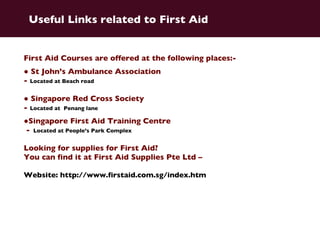 First Aid Courses are offered at the following places:- ●  St John’s Ambulance Association  -  Located at Beach road ●  Singapore Red Cross Society  -  Located at  Penang lane ● Singapore First Aid Training Centre -   Located at People’s Park Complex Looking for supplies for First Aid?  You can find it at First Aid Supplies Pte Ltd –  Website: http://www.firstaid.com.sg/index.htm   Useful Links related to First Aid 