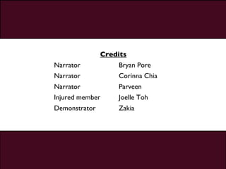Credits Narrator Bryan Pore Narrator Corinna Chia Narrator Parveen Injured member Joelle Toh Demonstrator Zakia 
