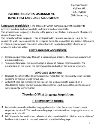 PSYCHOLINGUISTICS’ ASSIGNMENT. 
TOPIC: FIRST LANGUAGE ACQUISITION. 
Aleena Farooq. 
Roll no. 07. 
B.S. English. 
(4th Semester.) 
Language acquisition is the process by which humans acquire the capacity to 
perceive, produce and use words to understand and communicate. 
The acquisition of language is doubtless the greatest intellectual feat any one of us is ever 
required to perform. 
The capacity to learn language is deeply ingrained in Humans as a species ,just as the 
capacity to walk, to grasp objects, to recognize faces. We do not find any serious differences 
in children growing up in congested urban slums, in isolated mountain villages, or in 
privileged suburban villas. 
FIRST LANGUAGE ACQUISITION: 
 Children acquire language through a subconscious process. They are are unaware of 
grammatical rules. 
 To acquire language, the learner needs a source of natural communication. The 
emphasis is on the text of the communication and not on the form or structure. 
LANGUAGE LEARNING: 
 Research has shown that knowing grammar rules does not necessarily result in good 
speaking or writing: Usage versus use. 
 A student who has memorized the rules of the language might succeed on a 
standardized test of English language (competence), but may not be able to speak or 
write correctly (performance) 
Theories Of First Language Acquisition: 
1) BEHAVIORISTIC THEORY: 
 Behaviorists consider effective language behavior to be the production of correct 
responses to stimuli. The need to use language is stimulated and language is uttered in 
response to stimuli. 
 B.F. Skinner is the best known behaviorist who speculated that children are conditioned 
by their environment to respond to certain stimuli with language. 
1 
 