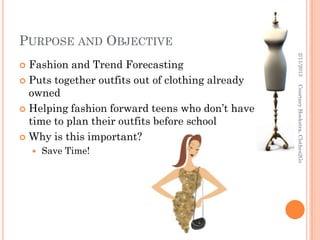 PURPOSE AND OBJECTIVE




                                                  2/11/2013
 Fashion and Trend Forecasting
 Puts together outfits out of clothing already




                                                  Courtney Hoekstra, Clothes2Go
  owned
 Helping fashion forward teens who don’t have
  time to plan their outfits before school
 Why is this important?
       Save Time!
 