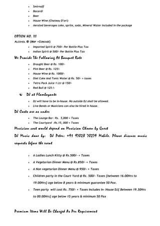 • Smirnoff
• Bacardi
• Beer
• House Wine (Chateau D’ori)
• Aerated beverages coke, sprite, soda, Mineral Water included in the package
OPTION NO. III
ALCOHOL @ (MRP +CORKAGE)
• Imported Spirit @ 750/- Per Bottle Plus Tax
• Indian Spirit @ 500/- Per Bottle Plus Tax
We Provide The Following At Banquet Rate
• Draught Beer @ Rs. 100/-
• Pint Beer @ Rs. 125/-
• House Wine @ Rs. 1000/-
• Diet Coke And Tonic Water @ Rs. 50/- + taxes
• Tetra Pack Juice 1 Ltr @ 150/-
• Red Bull @ 125 /-
 DJ at Flamboyante
• DJ will have to be in-house. No outside DJ shall be allowed.
• Live Bands or Musicians can also be hired in house.
DJ Costs are as under
• The Lounge Bar : Rs. 5,000 + Taxes
• The Courtyard :Rs.15, 000 + Taxes
Musician cost would depend on Musician Chosen by Guest
DJ Music done by: DJ Peter: +91 97028 70279 Mobile. Please discuss music
requests before the event
• A Ladies Lunch Kitty @ Rs.500/- + Taxes
• A Vegetarian Dinner Menu @ Rs.850/- + Taxes
• A Non vegetarian Dinner Menu @ 950/- + Taxes
• Children party in the Court Yard @ Rs. 500/- Taxes {between 16.00Hrs to
19.00Hrs} age below 8 years & minimum guarantee 50 Pax.
• Teen party will cost Rs. 750/- + Taxes Includes In- House DJ{ Between 19.30Hrs
to 00.00Hrs} age below 15 years & minimum 50 Pax
Premium Items Will Be Charged As Per Requirement
 