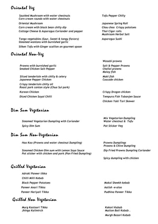 Oriental Veg
Sautéed Mushroom with water chestnuts Tofu Pepper Chilly
Corn cream rounds with water chestnuts
Oriental Mushroom Japanese Spring Roll
Corn cream with black bean chilly dip Chou choo Crispy potatoes
Cottage Cheese & Asparagus Coriander and pepper Thai Cigar rolls
Tango vegetables (Sour, Sweet & tangy flavors)
Mushroom Herbal Salt
Asparagus Sushi
Steamed wontons with burnished garlic
Silken Tofu with Ginger scallion on gourmet spoon
Oriental Non-Veg
Prawns with burnished garlic
Wasabi prawns
Salt & Pepper Prawns
Smoked Chicken Salt Pepper Challai prawns
Sliced tenderloin with chilly & celery
Malay fish
Maki fish
Japanese Pepper Chicken
Crispy tenderloin chilly oil
Cascade chicken
Roast pork canton style (Chua Sui pork)
Korean Chicken
Diced Chicken Soyal Chilli
Crispy Dragon chicken
Tempura Fish Tobanjen Sauce
Chicken Yaki Tori Skewer
Dim Sum Vegetarian
Mix Vegetarian Dumpling
Steamed Vegetarian Dumpling with Coriander
Spicy Dim Sum
Water chestnut & Tofu
Pot Sticker Veg
Dim Sum Non-Vegetarian
Haa Kao (Prawns and water chestnut Dumpling) Prawns Dumplings
Steamed Chicken Dim sum with Lemon Soya Sauce
Prawns & Chive Dumpling
Dip Fried Prawns Dumpling Coriander
Pot sticker with chicken and pork (Pan Fried Dumpling)
Spicy dumpling with chicken
Grilled Vegetarian
Adraki Paneer tikka
Chilli Milli Kebab
Black Pepper Potatoes
Paneer Anari Tikka
Paneer Hariyali Tikka
Makai Sheekh kebab
Aatish –e-aloo
Pudhina Paneer Tikka
Grilled Non Vegetarian
Murg Kastoori Tikka Kakori Kabab
Jhinga Kalimirch Mutton Boti Kabab .
Murgh Bazari Kabab
 