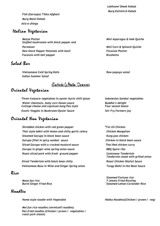 Lakhnowi Sheek Kebab
Murg Kalimirch Kebab
Fish (Garoupa) Tikka Afghani
Murg Malai Kebab
Atis-e-Jhinga
Italian Vegetarian
Mezze Platter Mini Asparagus & leek Quiche
Stuffed mushrooms with black pepper and
Parmesan Mini Corn & Spinach Quiche
New black Pepper Potatoes with basil Focassia Platter
Focassia with bell pepper Brushetta
Salad Bar
Vietnamese Cold Spring Rolls Raw papaya salad
Indian Summer Salad
Entrée (Main Course)
Oriental Vegetarian
Three treasure vegetables in oyster burnt chilli glaze Indonesian Sambal vegetables
Water chestnuts, baby corn Hunan sauce Buddha’s delight
Cottage cheese and capsicum kung Pao style
Exotic Veggies in Mushroom Oyster Sauce
Four season beans
Stir Fry Farmers joy
Oriental Non Vegetarian
Shredded chicken with red green pepper *Tai chi Chicken
Thai style bekti with lemon and chilly garlic celery Chicken Mongolian
Steamed Garupa in black bean sauce Kung pao chicken
Garupa fillet in spicy sambal sauce Chicken in black bean sauce
Sliced Garupa with a cracked mustard sauce Thai Red chicken curry
Garupa in ginger wine spring onion sauce BBQ Spare ribs
Roast sliced pork with fresh ground pepper Cantonese Tenderloin
Sliced Tenderloin with black bean chilly
Vietnamese Basa in Wine and Ginger Spring onion
Tenderloin steak with grilled onion
Roast Chicken Shallot Sauce
Tangy Betki in Hot Bean Sauce
Rice
Moon fan rice
Burnt Ginger Fried Rice
Steamed Fortune rice
7 Jewels Fried RiceVeg
Steamed Lemon Coriander Rice
Noodles
Home style noodle with Vegetable Hakka Noodles((Chicken / prawn / veg)
Mei fun rice noodles (vermicelli noodles)
Pan fried noodles (Chicken / prawn / vegetables /
roast pork steam)
 