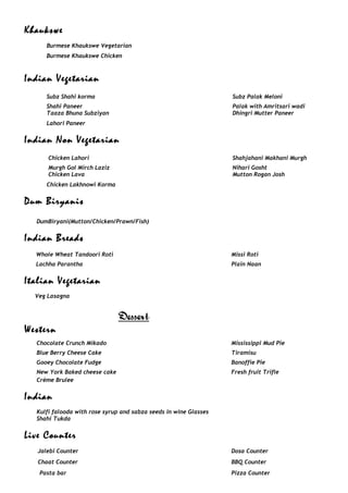 Khaukswe
Burmese Khaukswe Vegetarian
Burmese Khaukswe Chicken
Indian Vegetarian
Subz Shahi korma Subz Palak Meloni
Shahi Paneer Palak with Amritsari wadi
Taaza Bhuna Subziyan
Lahori Paneer
Dhingri Mutter Paneer
Indian Non Vegetarian
Chicken Lahori Shahjahani Makhani Murgh
Murgh Gol Mirch Laziz Nihari Gosht
Chicken Lava
Chicken Lakhnowi Korma
Mutton Rogan Josh
Dum Biryanis
DumBiryani(Mutton/Chicken/Prawn/Fish)
Indian Breads
Whole Wheat Tandoori Roti Missi Roti
Lachha Parantha Plain Naan
Italian Vegetarian
Veg Lasagna
Dessert
Western
Chocolate Crunch Mikado Mississippi Mud Pie
Blue Berry Cheese Cake Tiramisu
Gooey Chocolate Fudge Banoffie Pie
New York Baked cheese cake Fresh fruit Trifle
Crème Brulee
Indian
Kulfi falooda with rose syrup and sabza seeds in wine Glasses
Shahi Tukda
Live Counter
Jalebi Counter Dosa Counter
Chaat Counter BBQ Counter
Pasta bar Pizza Counter
 
