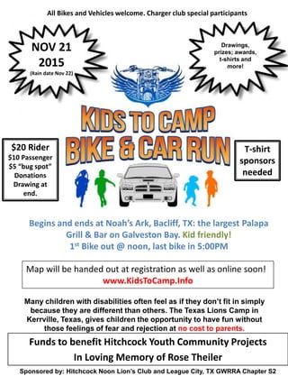 Sponsored by: Hitchcock Noon Lion’s Club and League City, TX GWRRA Chapter S2
All Bikes and Vehicles welcome. Charger club special participants
Drawings,
prizes; awards,
t-shirts and
more!
NOV 21
2015
(Rain date Nov 22)
$20 Rider
$10 Passenger
$5 “bug spot”
Donations
Drawing at
end.
Begins and ends at Noah’s Ark, Bacliff, TX: the largest Palapa
Grill & Bar on Galveston Bay. Kid friendly!
1st Bike out @ noon, last bike in 5:00PM
Map will be handed out at registration as well as online soon!
www.KidsToCamp.Info
Many children with disabilities often feel as if they don’t fit in simply
because they are different than others. The Texas Lions Camp in
Kerrville, Texas, gives children the opportunity to have fun without
those feelings of fear and rejection at no cost to parents.
T-shirt
sponsors
needed
Funds to benefit Hitchcock Youth Community Projects
In Loving Memory of Rose Theiler
 
