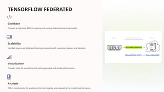 TENSORFLOW FEDERATED
Codebase
Provides a high-level API for creating and training federated learning models.
Scalability
Handles large-scale federated learning scenarios with numerous devices and datasets.
Visualization
Provides tools for visualizing the training process and model performance.
Analysis
Offers mechanisms for analyzing the training data and evaluating the model's performance.
 