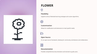 FLOWER
Flexibility
Supports various federated learning strategies and custom algorithms.
Customization
Allows for modifications and extensions to meet specific needs.
Open Source
It's an open-source framework, allowing for community contributions and collaboration.
Documentation
Provides comprehensive documentation and tutorials to guide users.
 