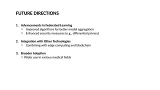 FUTURE DIRECTIONS
1. Advancements in Federated Learning
o Improved algorithms for better model aggregation
o Enhanced security measures (e.g., differential privacy)
2. Integration with Other Technologies
o Combining with edge computing and blockchain
3. Broader Adoption
o Wider use in various medical fields
 