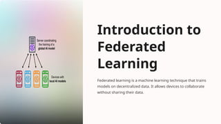 Introduction to
Federated
Learning
Federated learning is a machine learning technique that trains
models on decentralized data. It allows devices to collaborate
without sharing their data.
 
