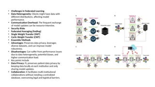 • Challenges in Federated Learning
• Data Heterogeneity: Clients might have data with
different distributions, affecting model
performance.
• Communication Overhead: The frequent exchange
of model updates can be resource-intensive.
• Security Risks
• Federated Averaging (FedAvg)
• Single Weight Transfer (SWT)
• Cyclic Weight Transfer (CWT)
• Ensemble Methods
• Advantages: Preserves data privacy, leverages
diverse datasets, and can improve model
robustness.
• Disadvantages: Can suffer from performance issues
due to data heterogeneity, potential biases, and
higher communication load.
• Key points include
• Data Privacy: FL preserves patient data privacy by
keeping data locally at each institution and only
sharing model updates.
• Collaboration: It facilitates multi-institutional
collaborations without needing a centralized
database, overcoming legal and logistical barriers.
 