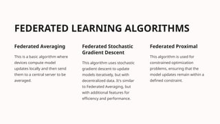 FEDERATED LEARNING ALGORITHMS
Federated Averaging
This is a basic algorithm where
devices compute model
updates locally and then send
them to a central server to be
averaged.
Federated Stochastic
Gradient Descent
This algorithm uses stochastic
gradient descent to update
models iteratively, but with
decentralized data. It's similar
to Federated Averaging, but
with additional features for
efficiency and performance.
Federated Proximal
This algorithm is used for
constrained optimization
problems, ensuring that the
model updates remain within a
defined constraint.
 