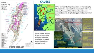 EFFECTEDFLOODAREA
North
suburbs are
severely
affected
Other towns and villages have been swallowed up by
Mumbai in the process of suburbanization. In the last
decade, Thane, Vashi and Belapur have become
extended suburbs despite being planned as individual
towns.
CAUSES
Urban sprawl resulted
in loss of green cover
and soft cover this
resulted in increased
water level due to
surface runoff.
 