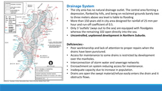 Drainage System
• The city area has no natural drainage outlet. The central area forming a
depression, flanked by hills, and being on reclaimed grounds barely two
to three meters above sea level is liable to flooding
• More than 150 years old in city area designed for rainfall of 25 mm per
hour and run-off coefficient of 0.5.
• Only 3 'outfalls' (ways out to the sea) are equipped with floodgates
whereas the remaining 102 open directly into the sea.
• Uncontrolled, unplanned development in Northern Suburbs.
Deficiencies:-
• Poor workmanship and lack of attention to proper repairs when the
drains have been punctured.
• Access for maintenance to some drains is restricted by development
over the manholes.
• Interconnection of storm water and sewerage networks
• Encroachment on system reducing access for maintenance.
• inadequate capacity due to increase in population.
• Drains are open the swept material/refuse easily enters the drain and it
obstructs flows.
 