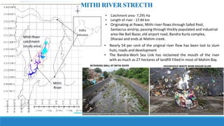 • Catchment area- 7,295 Ha
• Length of river - 17.84 km
• Originating at Powai, Mithi river flows through Safed Pool,
Santacruz airstrip, passing through thickly populated and industrial
area like Bail Bazar, old airport road, Bandra Kurla complex,
Dharavi and ends at Mahim creek.
MITHI RIVER STRECTH
• Nearly 54 per cent of the original river flow has been lost to slum
huts, roads and development
• The Bandra-Worli Sea Link has reclaimed the mouth of the river
with as much as 27 hectares of landfill Filled in most of Mahim Bay.
RETAINING WALL AT MITHI RIVER HOUSEHOLD WASTE BHIM NAGAR SLUM
 