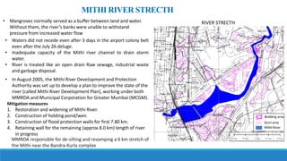 • Waters did not recede even after 3 days in the airport colony belt
even after the July 26 deluge.
• Inadequate capacity of the Mithi river channel to drain storm
water.
• River is treated like an open drain Raw sewage, industrial waste
and garbage disposal.
MITHI RIVER STRECTH
• Mangroves normally served as a buffer between land and water.
Without them, the river’s banks were unable to withstand
pressure from increased water flow
• In August 2005, the Mithi River Development and Protection
Authority was set up to develop a plan to improve the state of the
river (called Mithi River Development Plan), working under both
MMRDA and Municipal Corporation for Greater Mumbai (MCGM).
Mitigation measures
1. Restoration and widening of Mithi River.
2. Construction of holding pond/weir.
3. Construction of flood protection walls for first 7.80 km.
4. Retaining wall for the remaining (approx 8.0 km) length of river
in progress
MMRDA responsible for de-silting and revamping a 6 km stretch of
the Mithi near the Bandra-Kurla complex
RIVER STRECTH
 