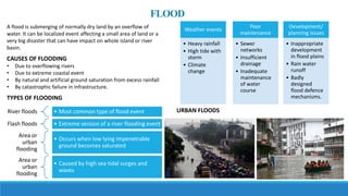 FLOOD
A flood is submerging of normally dry land by an overflow of
water. It can be localized event affecting a small area of land or a
very big disaster that can have impact on whole island or river
basin.
CAUSES OF FLOODING
• Due to overflowing rivers
• Due to extreme coastal event
• By natural and artificial ground saturation from excess rainfall
• By catastrophic failure in infrastructure.
TYPES OF FLOODING
River floods • Most common type of flood event
Flash floods • Extreme version of a river flooding event
Area or
urban
flooding
• Occurs when low lying impenetrable
ground becomes saturated
Area or
urban
flooding
• Caused by high sea tidal surges and
waves
Weather events
• Heavy rainfall
• High tide with
storm
• Climate
change
Poor
maintenance
• Sewer
networks
• Insufficient
drainage
• Inadequate
maintenance
of water
course
Development/
planning issues
• Inappropriate
development
in flood plains
• Rain water
runoff
• Badly
designed
flood defence
mechanisms.
URBAN FLOODS
 