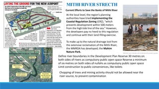 Current Efforts to Save the Banks of Mithi River
At the local level, the region’s planning
authorities have tried implementing the
Coastal Regulation Zoning (CRZ), “which
prevents development within 500 meters
from the high tide line of the sea.” However,
the developers pay no heed to this regulation
and continue with their land-filling exercise.
To make up to the natural drainage lost from
the extensive reclamation of the Mithi River,
the MMRDA has developed, the Mahim
Nature Park.
Define river boundaries in the Development Plan Reserve 30 metres on
both sides of rivers as compulsory public open space Reserve a minimum
of six metres on both sides of nullahs as compulsory public open space
Limit construction to public conveniences, like toilets
Chopping of trees and mining activity should not be allowed near the
river source, to prevent contamination
MITHI RIVER STRECTH
 