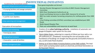 Improved infrastructure and transportation
• Pumping facilities and sewage sanitation
• Global warming
• Land for slum dwellers
Urban planning and management
Hydrological monitoring
• Sensing by radars
Topographical contours
• Evacuation routes & facilities
Disaster management plan
Evacuation of encroachers
These governing bodies are formed:
• Mumbai Disaster Management Committee & BMC Disaster Management
Committee
• Mithi River Development Authority set up
• Airport and Railway Services to obtain BMC clearance for all works
• BMC has made rainwater harvesting compulsory for rooftops greater than 1000
sqm
• A fact-finding committee (CHITALE committee) was established post 2005
floods
• Multi-Hazard Disaster Plan
• Plots out vulnerabilities and resources at ward level
• Creation of an urban hydrology authority- installation of automatic rain
gauges & Doppler radar system for the coast
• 'Storm Water Drains widening to a capacity of 50mm per hour with a run
off coefficient of 1. Drawbacks: Increasing the size not possible as the
foundations of buildings ran straight into the grounds and Outfall of drain in
sea, so still create flood situation
• Setting up of Storm Water Pumping Stations at the SWD outfalls: The total
storm water pumping station works on electricity and Diesel Generators so
during power failures
INSTITUTIONALINITIATIVESGuidelines for immediate action
 
