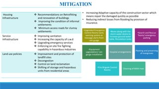Housing
Infrastructure
 Recommendations on Retrofitting
and renovation of buildings
 Improving the condition of informal
settlements
 Minimum access roads for clumsy
settlements
Service
Infrastructure
 Improving sanitation
 Increasing the capacity of s.w.d
 Upgrading emergency services
 Enforcing on site fire fighting
capability in hazardous industries
Land use policies  Improvement and protection of
landfill sites
 Decongestion
 Control on land reclamation
 Shifting of storage and hazardous
units from residential areas
• Increasing Adaptive capacity of the construction sector which
means repair the damaged quickly as possible
• Reducing indirect losses from flooding by provision of
insurance.
MITIGATION
•Upgraded Emergency
Control Room/ early
warning system as
message alerts from
rain guage
•Bores along with the
storm water drains to
increase ground water
table, Percolation tanks
•Search and Rescue
Teams/ emergency
parking
•Equipment
upgradation/ rain
gauge installation
Hospital arrangements
Planting and preserving
of mangroves
•Fire Brigade Control
Rooms
Cleaning of Mithi river
 
