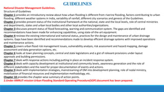 National Disaster Management Guidelines.
Structure of Guidelines
Chapter 1 provides an introductory review about how urban flooding is different from riverine flooding, factors contributing to urban
flooding, different weather systems in India, variability of rainfall, different city scenarios and genesis of the Guidelines.
Chapter 2 provides present status of the institutional framework at the national, state and the local levels, role of central ministries
and departments, states and urban local bodies and other local authorities/organizations.
Chapter 3 discusses present status of flood forecasting, warning and communication system. The gaps are identified and
recommendations have been made for enhancing capabilities, using state-of-the-art equipment.
Chapter 4 reviews the existing international and national status, practices for the design and maintenance of urban drainage
systems. Gaps have been identified and recommendations made to develop efficient drainage systems with improved operations
and maintenance actions.
Chapter 5 covers urban flood risk management issues, vulnerability analysis, risk assessment and hazard mapping, damage
assessment and data generation options, etc.
Chapter 6 looks at town planning concepts, central and state legislations and a gist of relevant provisions under layout
approvals and building permissions.
Chapter 7 deals with response actions including putting in place an incident response system.
Chapter 8 deals with capacity development at institutional and community levels, awareness generation and the role of
different stakeholders and the need for proper documentation of events and actions.
GUIDELINES
Chapter 9 deals with implementation strategies, mainstreaming of DM into development planning, role of nodal ministry,
mobilization of financial resources and implementation methodology, etc.
Chapter 10 provides the chapter-wise summary of action points.
2.Under AMRUT mission Urban Flooding Standard Operating Procedure(SOP) document has been prepared.
 