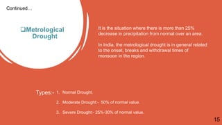 Metrological
Drought
Continued…
It is the situation where there is more than 25%
decrease in precipitation from normal over an area.
In India, the metrological drought is in general related
to the onset, breaks and withdrawal times of
monsoon in the region.
Types:- 1. Normal Drought.
2. Moderate Drought:- 50% of normal value.
3. Severe Drought:- 25%-30% of normal value.
15
 