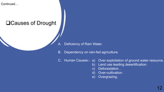 Causes of Drought
Continued…
A. Deficiency of Rain Water.
B. Dependency on rain-fed agriculture.
C. Human Causes:- a) Over exploitation of ground water resource.
b) Land use leading desertification.
c) Deforestation .
d) Over-cultivation.
e) Overgrazing.
12
 