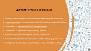 Drought Proofing Techniques
 Creation of water storages through appropriate water resources development.
 “Inter-basin transfer” of surface waters from surplus areas to drought prone areas.
 Development of “management of groundwater potential”.
 Development of appropriate water-harvesting practices.
 Economic use of water through drip, sprinkler irrigation, etc.
 Reduction of evaporation from soil & water surfaces: mulching, ground cover.
 Development of afforestation , agro-forestry and agro-horticulture practices.
18
 