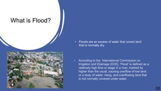 • Floods are an excess of water that covers land
that is normally dry.
What is Flood?
• According to the International Commission on
Irrigation and Drainage (ICID), ‘Flood’ is defined as a
relatively high flow or stage in a river, marked by
higher than the usual, causing overflow of low land
or a body of water, rising, and overflowing land that
is not normally covered under water.
02
 
