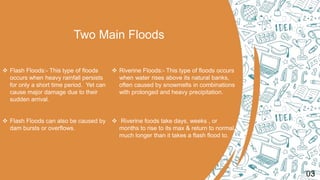 Two Main Floods
 Flash Floods:- This type of floods
occurs when heavy rainfall persists
for only a short time period. Yet can
cause major damage due to their
sudden arrival.
 Flash Floods can also be caused by
dam bursts or overflows.
 Riverine Floods:- This type of floods occurs
when water rises above its natural banks,
often caused by snowmelts in combinations
with prolonged and heavy precipitation.
 Riverine foods take days, weeks , or
months to rise to its max & return to normal,
much longer than it takes a flash flood to.
03
 