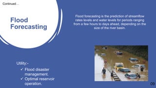 Flood
Forecasting
09
Continued…
Flood forecasting is the prediction of streamflow
rates levels and water levels for periods ranging
from a few hours to days ahead, depending on the
size of the river basin.
Utility:-
 Flood disaster
management.
 Optimal reservoir
operation.
 
