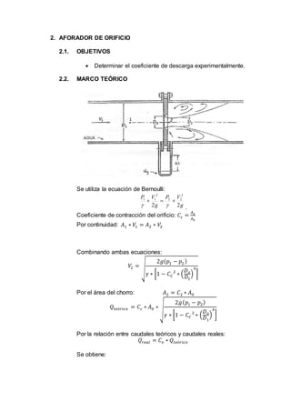 2. AFORADOR DE ORIFICIO
2.1. OBJETIVOS
 Determinar el coeficiente de descarga experimentalmente.
2.2. MARCO TEÓRICO
Se utiliza la ecuación de Bernoulli:
g
VP
g
VP
22
2
22
2
11

 .
Coeficiente de contracción del orificio: 𝐶𝑐 =
𝐴2
𝐴0
Por continuidad: 𝐴1 ∗ 𝑉1 = 𝐴2 ∗ 𝑉2
Combinando ambas ecuaciones:
𝑉2 =
√
2𝑔( 𝑝1 − 𝑝2)
𝛾 ∗ [1 − 𝐶 𝐶
2
∗ (
𝐷 𝑜
𝐷1
)
4
]
Por el área del chorro: 𝐴2 = 𝐶2 ∗ 𝐴0
𝑄𝑡𝑒ó𝑟𝑖𝑐𝑜 = 𝐶𝑐 ∗ 𝐴0 ∗
√
2𝑔( 𝑝1 − 𝑝2)
𝛾 ∗ [1 − 𝐶 𝐶
2
∗ (
𝐷 𝑜
𝐷1
)
4
]
Por la relación entre caudales teóricos y caudales reales:
𝑄𝑟𝑒𝑎𝑙 = 𝐶 𝑣 ∗ 𝑄𝑡𝑒ó𝑟𝑖𝑐𝑜
Se obtiene:
 