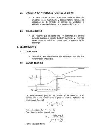 2.5. COMENTARIOS Y POSIBLES FUENTES DE ERROR
 La única fuente de error apreciable sería la toma de
presiones en el manómetro, y podría incluirse también la
aplicación de la fórmula, el cambio de unidades o
redondeos que puede llevarnos a cometer algún error.
2.6. CONCLUSIONES
 Se observa que el coeficiente de descarga del orificio
aumenta cuando el caudal también aumenta; y, mientras
menor sean las pérdidas, mayor será el coeficiente de
descarga.
3. VENTURÍMETRO
3.1. OBJETIVOS
 Determinar los coeficientes de descarga Cd de los
venturímetros indicados.
3.2. MARCO TEÓRICO
Un estrechamiento provoca un cambio en la velocidad y en
consecuencia una variación de la presión estática. Aplicando la
ecuación de Bernoulli:
𝑝1
𝛾
+
𝑉1
2
2𝑔
=
𝑝2
𝛾
+
𝑉2
2
2𝑔
Por continuidad: 𝐴1 ∗ 𝑉1 = 𝐴2 ∗ 𝑉2
Combinando ambas ecuaciones:
𝑉2 =
√
2𝑔( 𝑝1 − 𝑝2)
𝛾 ∗ [1 − (
𝐷2
𝐷1
)
4
]
Por el área del chorro:
 