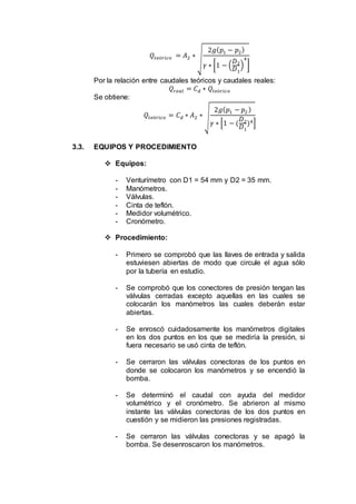 𝑄𝑡𝑒ó𝑟𝑖𝑐𝑜 = 𝐴2 ∗
√
2𝑔( 𝑝1 − 𝑝2)
𝛾 ∗ [1 − (
𝐷2
𝐷1
)
4
]
Por la relación entre caudales teóricos y caudales reales:
𝑄𝑟𝑒𝑎𝑙 = 𝐶 𝑑 ∗ 𝑄𝑡𝑒ó𝑟𝑖𝑐𝑜
Se obtiene:
𝑄𝑡𝑒ó𝑟𝑖𝑐𝑜 = 𝐶 𝑑 ∗ 𝐴2 ∗ √
2𝑔( 𝑝1 − 𝑝2)
𝛾 ∗ [1 − (
𝐷2
𝐷1
)4]
3.3. EQUIPOS Y PROCEDIMIENTO
 Equipos:
- Venturímetro con D1 = 54 mm y D2 = 35 mm.
- Manómetros.
- Válvulas.
- Cinta de teflón.
- Medidor volumétrico.
- Cronómetro.
 Procedimiento:
- Primero se comprobó que las llaves de entrada y salida
estuviesen abiertas de modo que circule el agua sólo
por la tubería en estudio.
- Se comprobó que los conectores de presión tengan las
válvulas cerradas excepto aquellas en las cuales se
colocarán los manómetros las cuales deberán estar
abiertas.
- Se enroscó cuidadosamente los manómetros digitales
en los dos puntos en los que se mediría la presión, si
fuera necesario se usó cinta de teflón.
- Se cerraron las válvulas conectoras de los puntos en
donde se colocaron los manómetros y se encendió la
bomba.
- Se determinó el caudal con ayuda del medidor
volumétrico y el cronómetro. Se abrieron al mismo
instante las válvulas conectoras de los dos puntos en
cuestión y se midieron las presiones registradas.
- Se cerraron las válvulas conectoras y se apagó la
bomba. Se desenroscaron los manómetros.
 