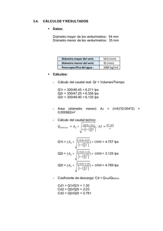 3.4. CÁLCULOS Y RESULTADOS
 Datos:
Diámetro mayor de los venturímetros: 54 mm
Diámetro menor de los venturímetros: 35 mm
 Cálculos:
- Cálculo del caudal real: Qr = Volumen/Tiempo
Q1r = 300/48.45 = 6.211 lps
Q2r = 300/47.20 = 6.356 lps
Q3r = 300/48.90 = 6.135 lps
- Área (diámetro menor): A2 = (π/4)*(0.054^2) =
0.000962m2
- Cálculo del caudal teórico:
𝑄𝑡𝑒ó𝑟𝑖𝑐𝑜 = 𝐴2 ∗ √
2𝑔( 𝑝1−𝑝2)
𝛾∗[1−(
𝐷2
𝐷1
)
4
]
; ℎ𝑓 =
𝑝1−𝑝2
𝛾
Q1t = (𝐴2 ∗ √
2∗9.81∗0.97
[1−(
35
54
)
4
]
) ∗ 1000 = 4.757 lps
Q2t = (𝐴2 ∗ √
2∗9.81∗1.45
[1−(
35
54
)
4
]
) ∗ 1000 = 3.125 lps
Q2t = (𝐴2 ∗ √
2∗9.81∗1.45
[1−(
35
54
)
4
]
) ∗ 1000 = 4.789 lps
- Coeficiente de descarga: Cd = Qreal/Qteórico
Cd1 = Q1r/Q1t = 1.30
Cd2 = Q2r/Q2t = 2.03
Cd2 = Q2r/Q2t = 0.781
Diámetro mayor del vent. 54.0 (mm)
Diámetro menor del vent. 35 (mm)
Pesoespecíficodel agua : 1000 kg/m3
 