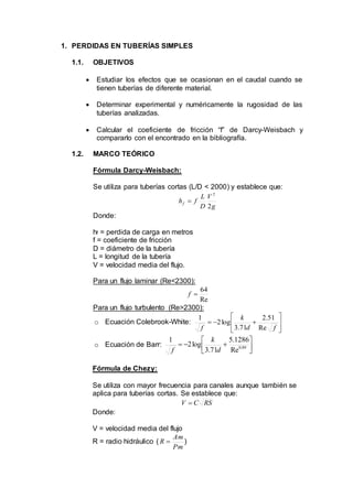 1. PERDIDAS EN TUBERÍAS SIMPLES
1.1. OBJETIVOS
 Estudiar los efectos que se ocasionan en el caudal cuando se
tienen tuberías de diferente material.
 Determinar experimental y numéricamente la rugosidad de las
tuberías analizadas.
 Calcular el coeficiente de fricción “f” de Darcy-Weisbach y
compararlo con el encontrado en la bibliografía.
1.2. MARCO TEÓRICO
Fórmula Darcy-Weisbach:
Se utiliza para tuberías cortas (L/D < 2000) y establece que:
g
V
D
L
fhf
2
2

Donde:
hf = perdida de carga en metros
f = coeficiente de fricción
D = diámetro de la tubería
L = longitud de la tubería
V = velocidad media del flujo.
Para un flujo laminar (Re<2300):
Re
64
f
Para un flujo turbulento (Re>2300):
o Ecuación Colebrook-White: 






fd
k
f Re
51.2
71.3
log2
1
o Ecuación de Barr: 



 89.0
Re
1286.5
71.3
log2
1
d
k
f
Fórmula de Chezy:
Se utiliza con mayor frecuencia para canales aunque también se
aplica para tuberías cortas. Se establece que:
RSCV 
Donde:
V = velocidad media del flujo
R = radio hidráulico (
Pm
Am
R  )
 