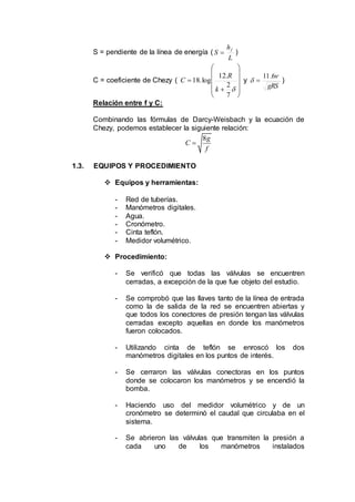 S = pendiente de la línea de energía (
L
h
S f
 )
C = coeficiente de Chezy (















7
2
.12
log.18
k
R
C y
gRS


6.11
 )
Relación entre f y C:
Combinando las fórmulas de Darcy-Weisbach y la ecuación de
Chezy, podemos establecer la siguiente relación:
8g
C
f

1.3. EQUIPOS Y PROCEDIMIENTO
 Equipos y herramientas:
- Red de tuberías.
- Manómetros digitales.
- Agua.
- Cronómetro.
- Cinta teflón.
- Medidor volumétrico.
 Procedimiento:
- Se verificó que todas las válvulas se encuentren
cerradas, a excepción de la que fue objeto del estudio.
- Se comprobó que las llaves tanto de la línea de entrada
como la de salida de la red se encuentren abiertas y
que todos los conectores de presión tengan las válvulas
cerradas excepto aquellas en donde los manómetros
fueron colocados.
- Utilizando cinta de teflón se enroscó los dos
manómetros digitales en los puntos de interés.
- Se cerraron las válvulas conectoras en los puntos
donde se colocaron los manómetros y se encendió la
bomba.
- Haciendo uso del medidor volumétrico y de un
cronómetro se determinó el caudal que circulaba en el
sistema.
- Se abrieron las válvulas que transmiten la presión a
cada uno de los manómetros instalados
 