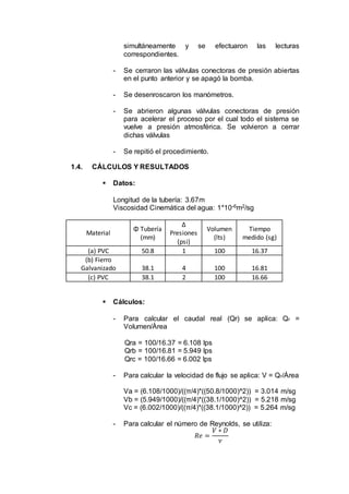 simultáneamente y se efectuaron las lecturas
correspondientes.
- Se cerraron las válvulas conectoras de presión abiertas
en el punto anterior y se apagó la bomba.
- Se desenroscaron los manómetros.
- Se abrieron algunas válvulas conectoras de presión
para acelerar el proceso por el cual todo el sistema se
vuelve a presión atmosférica. Se volvieron a cerrar
dichas válvulas
- Se repitió el procedimiento.
1.4. CÁLCULOS Y RESULTADOS
 Datos:
Longitud de la tubería: 3.67m
Viscosidad Cinemática del agua: 1*10-6m2/sg
Material
Φ Tubería
(mm)
Δ
Presiones
(psi)
Volumen
(lts)
Tiempo
medido (sg)
(a) PVC 50.8 1 100 16.37
(b) Fierro
Galvanizado 38.1 4 100 16.81
(c) PVC 38.1 2 100 16.66
 Cálculos:
- Para calcular el caudal real (Qr) se aplica: Qr =
Volumen/Área
Qra = 100/16.37 = 6.108 lps
Qrb = 100/16.81 = 5.949 lps
Qrc = 100/16.66 = 6.002 lps
- Para calcular la velocidad de flujo se aplica: V = Qr/Área
Va = (6.108/1000)/((π/4)*((50.8/1000)^2)) = 3.014 m/sg
Vb = (5.949/1000)/((π/4)*((38.1/1000)^2)) = 5.218 m/sg
Vc = (6.002/1000)/((π/4)*((38.1/1000)^2)) = 5.264 m/sg
- Para calcular el número de Reynolds, se utiliza:
𝑅𝑒 =
𝑉 ∗ 𝐷
𝜈
 