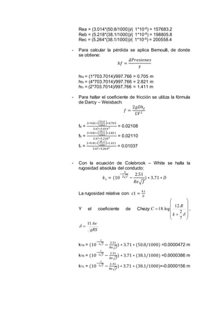 Rea = (3.014*(50.8/1000))/( 1*10-6) = 157683.2
Reb = (5.218*(38.1/1000))/( 1*10-6) = 198805.8
Rec = (5.264*(38.1/1000))/( 1*10-6) = 200558.4
- Para calcular la pérdida se aplica Bernoulli, de donde
se obtiene:
ℎ𝑓 =
𝛥𝑃𝑟𝑒𝑠𝑖𝑜𝑛𝑒𝑠
𝛾
hfa = (1*703.7014)/997.766 = 0.705 m
hfb = (4*703.7014)/997.766 = 2.821 m
hfc = (2*703.7014)/997.766 = 1.411 m
- Para hallar el coeficiente de fricción se utiliza la fórmula
de Darcy – Weisbach:
𝑓 =
2𝑔𝐷ℎ 𝑓
𝐿𝑉2
fa =
2∗9.81∗(
50.8
1000
)∗0.705
3.67∗3.0142 = 0.02108
fb =
2∗9.81∗(
38.1
1000
)∗2.821
3.67∗5.2182 = 0.02110
fc =
2∗9.81∗(
38 .1
1000
)∗1.411
3.67∗5.2642 = 0.01037
- Con la ecuación de Colebrook – White se halla la
rugosidad absoluta del conducto:
𝑘1 = (10
−
1
2√𝑓
−
2.51
𝑅𝑒√ 𝑓
) ∗ 3.71 ∗ 𝐷
La rugosidad relativa con: 𝜀1 =
𝑘1
𝐷
Y el coeficiente de Chezy:















7
2
.12
log.18
k
R
C ,
gRS


6.11

k1a = (10
−
1
2√𝑓
−
2.51
𝑅𝑒√𝑓
) ∗ 3.71 ∗ (50.8/1000) =0.0000472 m
k1b = (10
−
1
2√𝑓
−
2.51
𝑅𝑒√𝑓
) ∗ 3.71 ∗ (38.1/1000) =0.0000386 m
k1c = (10
−
1
2√𝑓
−
2.51
𝑅𝑒√𝑓
) ∗ 3.71 ∗ (38.1/1000)=-0.0000156 m
 