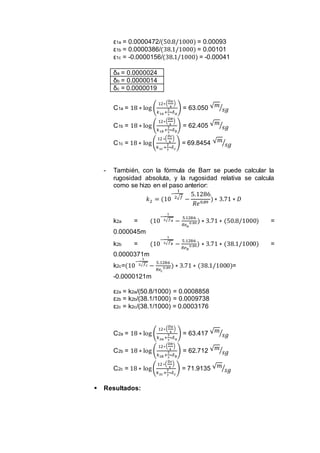 ε1a = 0.0000472/(50.8/1000) = 0.00093
ε1b = 0.0000386/(38.1/1000) = 0.00101
ε1c = -0.0000156/(38.1/1000) = -0.00041
δa = 0.0000024
δb = 0.0000014
δc = 0.0000019
C1a = 18 ∗ log (
12∗(
𝐷𝑎
4
)
𝑘1𝑎+
2
7
∗𝛿 𝑎
) = 63.050 √ 𝑚
𝑠𝑔⁄
C1b = 18 ∗ log (
12∗(
𝐷𝑏
4
)
𝑘1𝑏+
2
7
∗𝛿 𝑏
) = 62.405 √ 𝑚
𝑠𝑔⁄
C1c = 18 ∗ log(
12∗(
𝐷𝑐
4
)
𝑘1𝑐+
2
7
∗𝛿 𝑐
) = 69.8454 √ 𝑚
𝑠𝑔⁄
- También, con la fórmula de Barr se puede calcular la
rugosidad absoluta, y la rugosidad relativa se calcula
como se hizo en el paso anterior:
𝑘2 = (10
−
1
2√𝑓
−
5.1286
𝑅𝑒0.89
)∗ 3.71 ∗ 𝐷
k2a = (10
−
1
2√𝑓 𝑎 −
5.1286
𝑅𝑒 𝑎
0.89 ) ∗ 3.71 ∗ (50.8/1000) =
0.000045m
k2b = (10
−
1
2√𝑓 𝑏 −
5.1286
𝑅𝑒 𝑏
0.89) ∗ 3.71 ∗ (38.1/1000) =
0.0000371m
k2c=(10
−
1
2√𝑓 𝑐 −
5.1286
𝑅𝑒𝑐
0.89 ) ∗ 3.71 ∗ (38.1/1000)=
-0.0000121m
ε2a = k2a/(50.8/1000) = 0.0008858
ε2b = k2b/(38.1/1000) = 0.0009738
ε2c = k2c/(38.1/1000) = 0.0003176
C2a = 18 ∗ log (
12∗(
𝐷𝑎
4
)
𝑘2𝑎+
2
7
∗𝛿 𝑎
) = 63.417 √ 𝑚
𝑠𝑔⁄
C2b = 18 ∗ log (
12∗(
𝐷𝑏
4
)
𝑘2𝑏+
2
7
∗𝛿 𝑏
) = 62.712 √ 𝑚
𝑠𝑔⁄
C2c = 18 ∗ log(
12∗(
𝐷𝑐
4
)
𝑘2𝑐+
2
7
∗𝛿 𝑐
) = 71.9135 √ 𝑚
𝑠𝑔⁄
 Resultados:
 