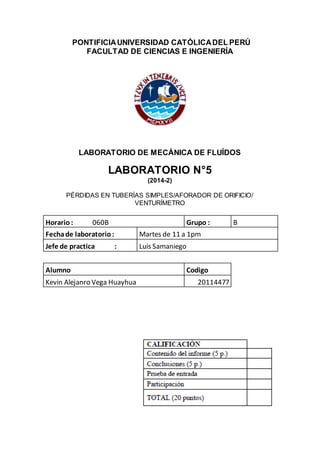PONTIFICIAUNIVERSIDAD CATÓLICADEL PERÚ
FACULTAD DE CIENCIAS E INGENIERÍA
LABORATORIO DE MECÁNICA DE FLUÍDOS
LABORATORIO N°5
(2014-2)
PÉRDIDAS EN TUBERÍAS SIMPLES/AFORADOR DE ORIFICIO/
VENTURÍMETRO
Horario: 060B Grupo : B
Fechade laboratorio: Martes de 11 a 1pm
Jefe de practica : Luis Samaniego
Alumno Codigo
Kevin Alejanro Vega Huayhua 20114477
 
