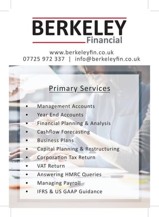 www.berkeleyﬁn.co.uk
07725 972 337 | info@berkeleyﬁn.co.uk
Primary Services
• Management Accounts
• Year End Accounts
• Financial Planning & Analysis
• Cashﬂow Forecas�ng
• Business Plans
• Capital Planning & Restructuring
• Corpora�on Tax Return
• VAT Return
• Answering HMRC Queries
• Managing Payroll
• IFRS & US GAAP Guidance
 