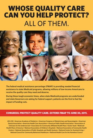 WhOSE QUALITY CARE
CAN YOU hELP PROTECT?
     All of them.




The federal medical assistance percentage (FMAP) is providing needed financial
assistance to state Medicaid programs, allowing millions of low-income Americans to
receive the quality care they need and deserve.
During these tough economic times, when state Medicaid programs are underfunded
and state Governors are asking for federal support, patients are the first to feel the
impact of funding cuts.




CONGRESS: PROTECT QUALITY CARE. EXTEND FMAP TO JUNE 30, 2011.


 AFL-CIO • American Academy of Pediatrics • American Congress of Obstetricians and Gynecologists • American
  Dental Association • American Health Care Association • American Public Health Association • Association of
   Clinicians for the Underserved • Association for Community Affiliated Health Plans • Easter Seals • Medicaid
Health Plans of America • National Association of Children’s Hospitals • National Association of Community Health
  Centers • National Association of Public Hospitals and Health Systems • National Center for Assisted Living •
      National Council for Community Behavioral Healthcare • National Health Care for the Homeless Council
 