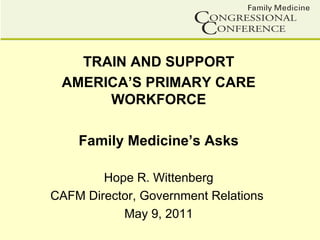 TRAIN AND SUPPORT
 AMERICA’S PRIMARY CARE
      WORKFORCE

    Family Medicine’s Asks

        Hope R. Wittenberg
CAFM Director, Government Relations
           May 9, 2011
 