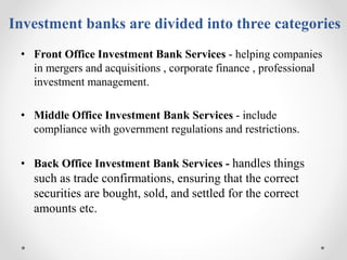 Investment banks are divided into three categories
• Front Office Investment Bank Services - helping companies
in mergers ...